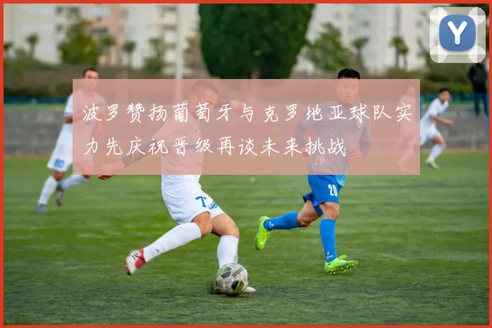 波罗赞扬葡萄牙与克罗地亚球队实力先庆祝晋级再谈未来挑战