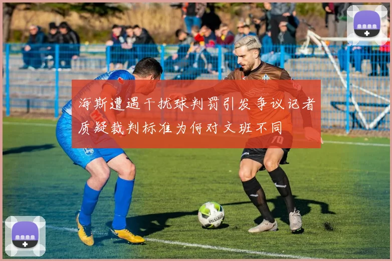 海斯遭遇干扰球判罚引发争议记者质疑裁判标准为何对文班不同