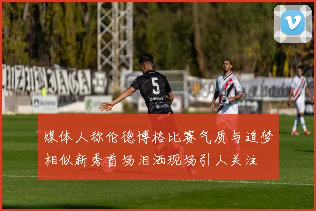 媒体人称伦德博格比赛气质与追梦相似新秀首场泪洒现场引人关注