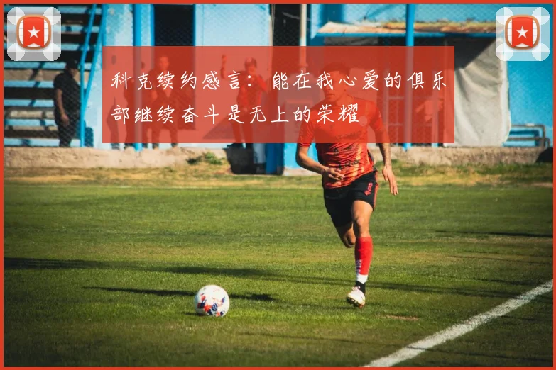 科克续约感言：能在我心爱的俱乐部继续奋斗是无上的荣耀