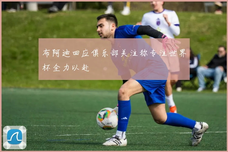 布阿迪回应俱乐部关注称专注世界杯全力以赴