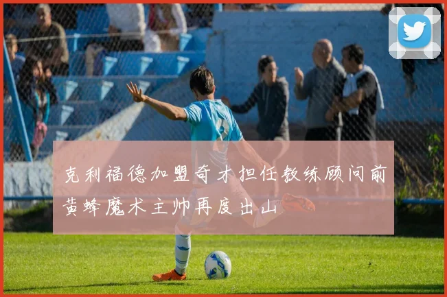 克利福德加盟奇才担任教练顾问前黄蜂魔术主帅再度出山