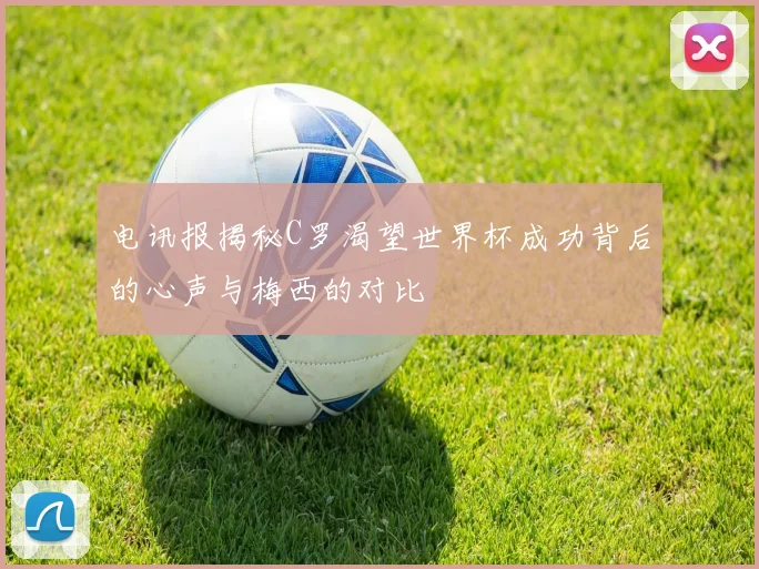 电讯报揭秘C罗渴望世界杯成功背后的心声与梅西的对比
