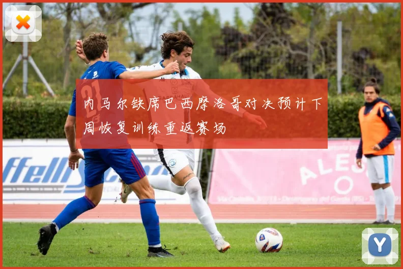 内马尔缺席巴西摩洛哥对决预计下周恢复训练重返赛场