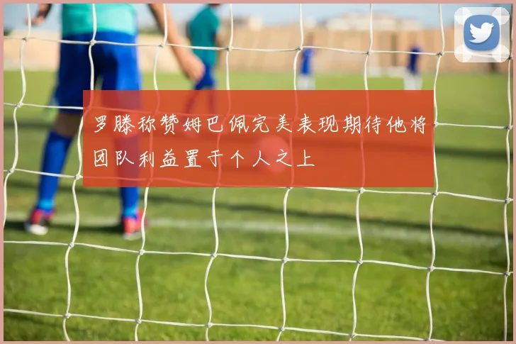 罗滕称赞姆巴佩完美表现期待他将团队利益置于个人之上