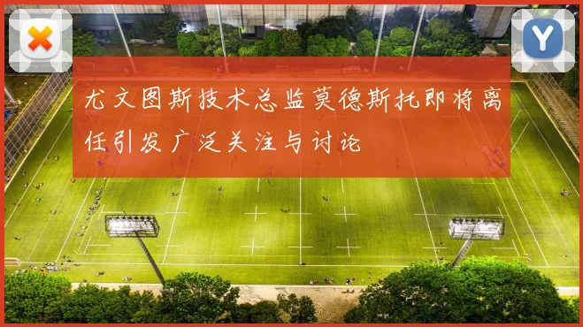 尤文图斯技术总监莫德斯托即将离任引发广泛关注与讨论