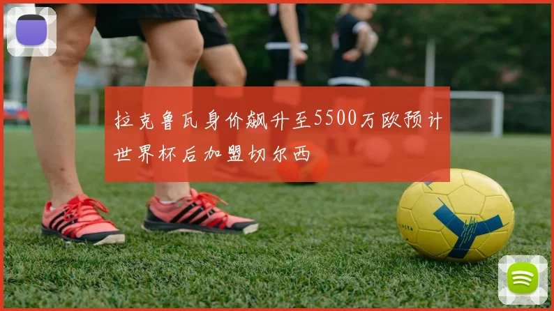 拉克鲁瓦身价飙升至5500万欧预计世界杯后加盟切尔西