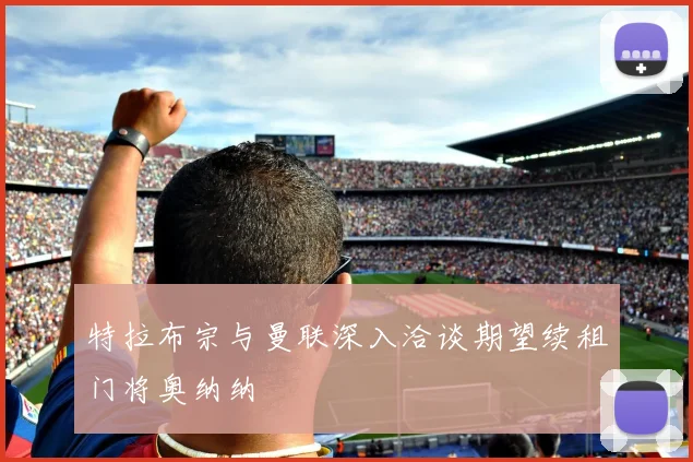 特拉布宗与曼联深入洽谈期望续租门将奥纳纳