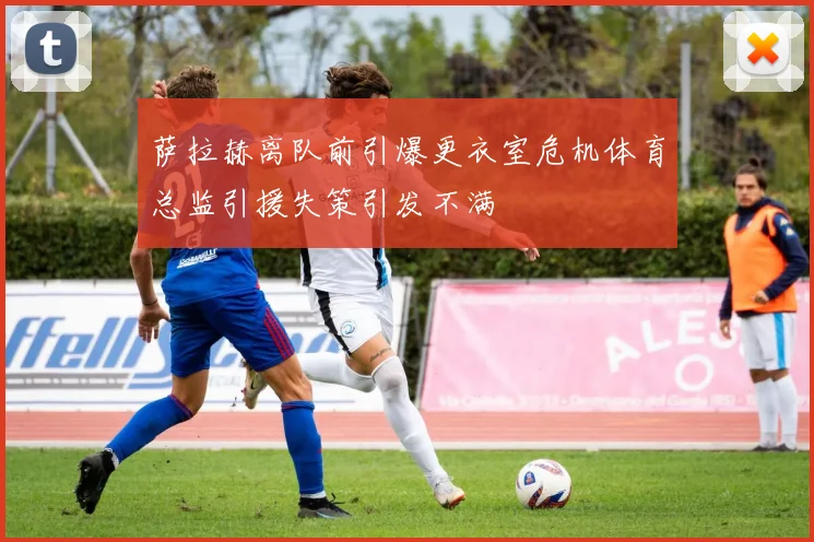 萨拉赫离队前引爆更衣室危机体育总监引援失策引发不满